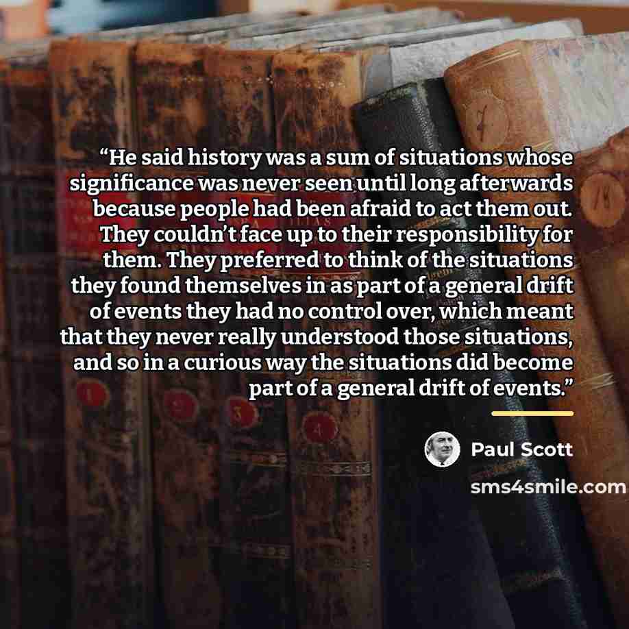 “He said history was a sum of situations whose significance was never seen until long afterwards because people had been afraid to act them out. They couldn’t face up to their responsibility for them. They preferred to think of the situations they found themselves in as part of a general drift of…” quote by Paul Scott