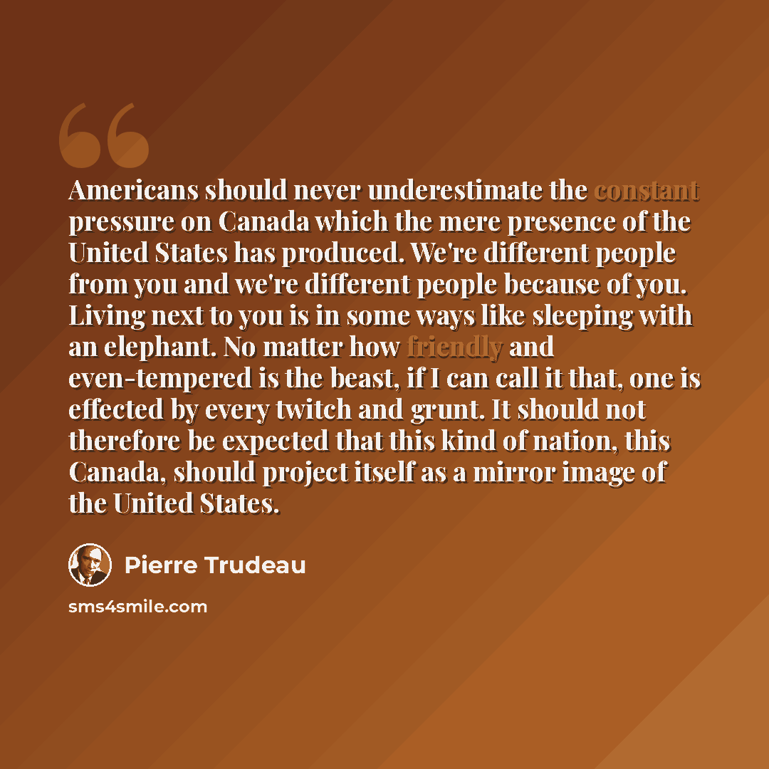 “Americans should never underestimate the constant pressure on Canada which the mere presence of the United States has produced. We're different people from you and we're different people because of you. Living next to you is in some ways like sleeping with an elephant. No matter how friendly and…” quote by Pierre Trudeau