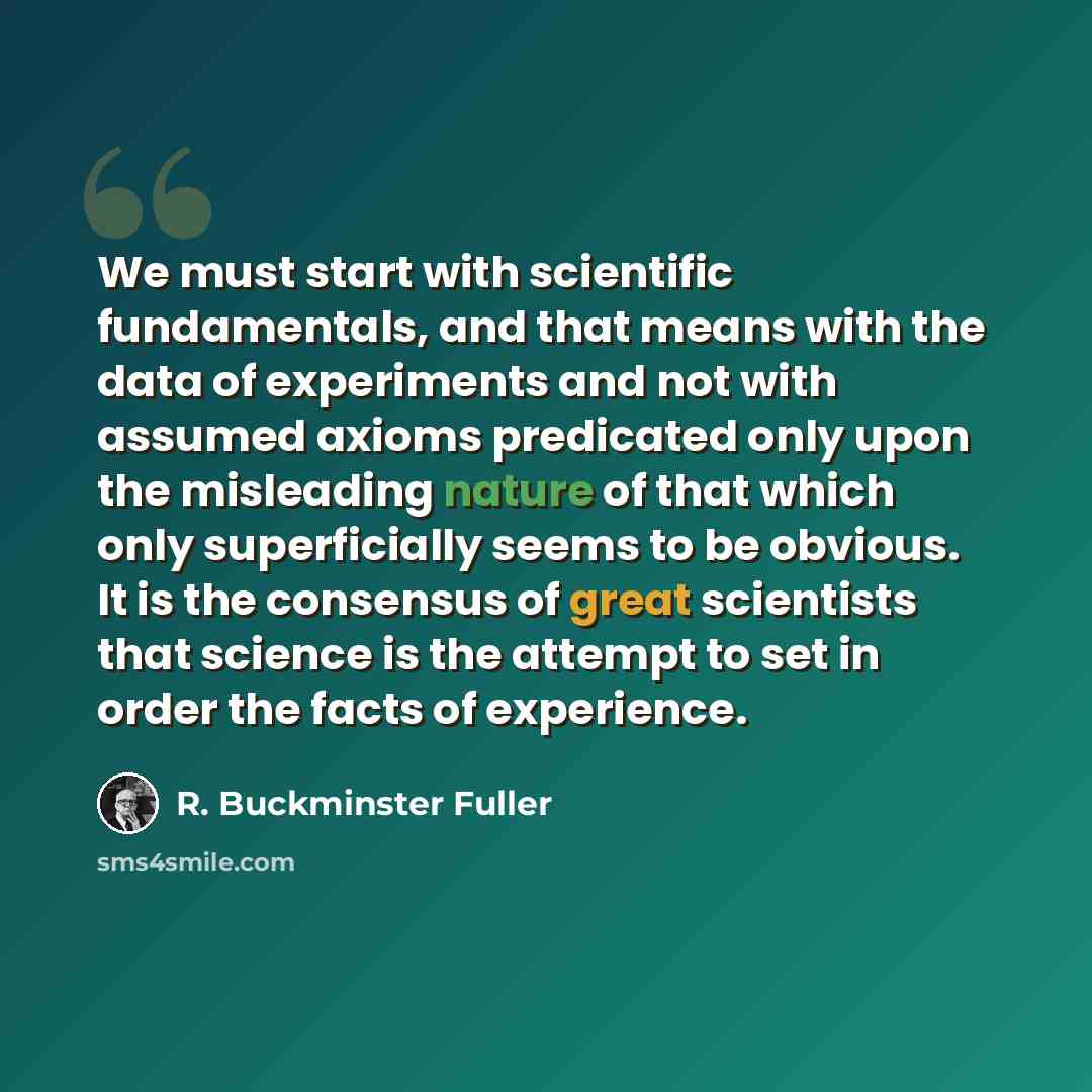 “We must start with scientific fundamentals, and that means with the data of experiments and not with assumed axioms predicated only upon the misleading nature of that which only superficially seems to be obvious. It is the consensus of great scientists that science is the attempt to set in order…” quote by R. Buckminster Fuller