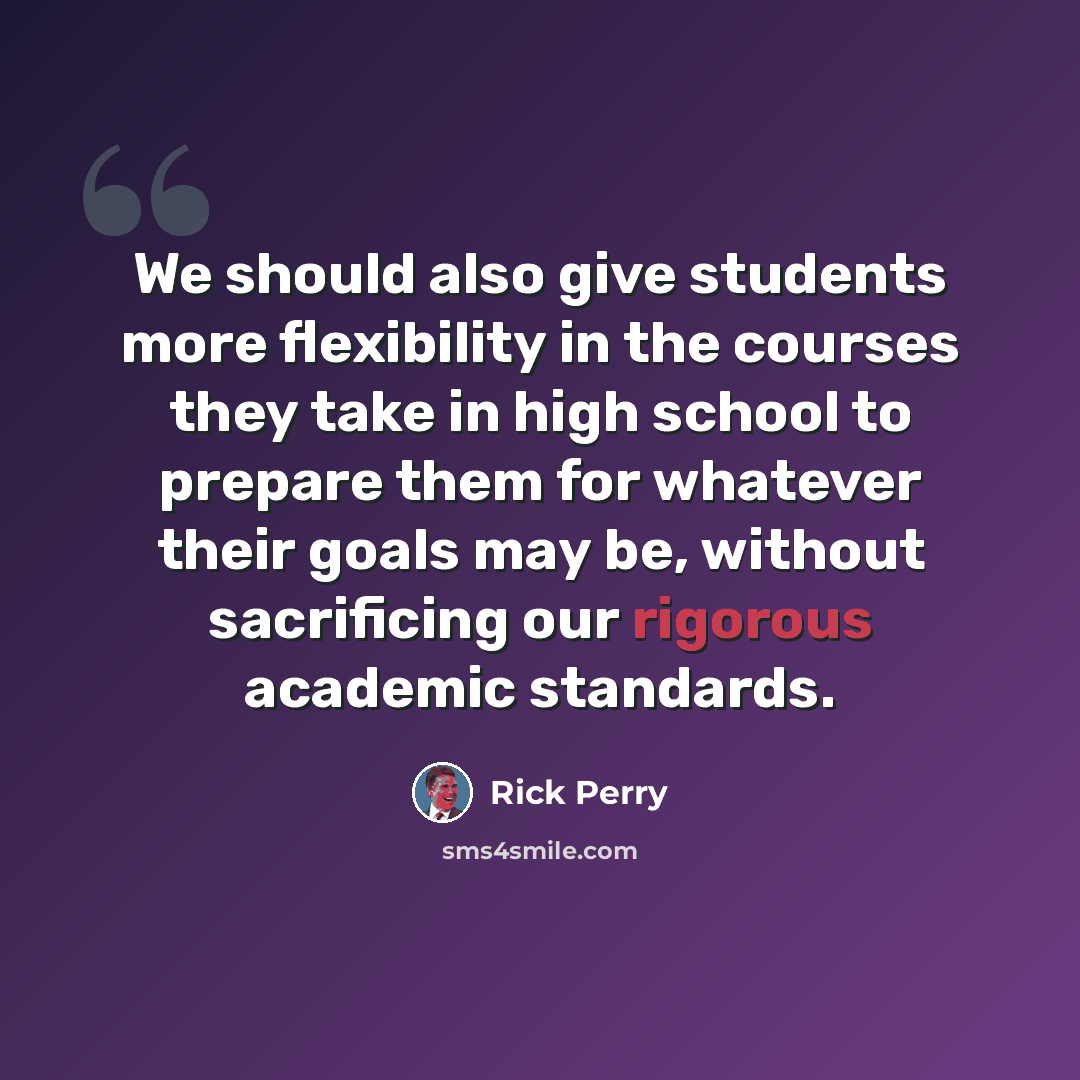 “We should also give students more flexibility in the courses they take in high school to prepare them for whatever their goals may be, without sacrificing our rigorous academic standards.” quote by Rick Perry