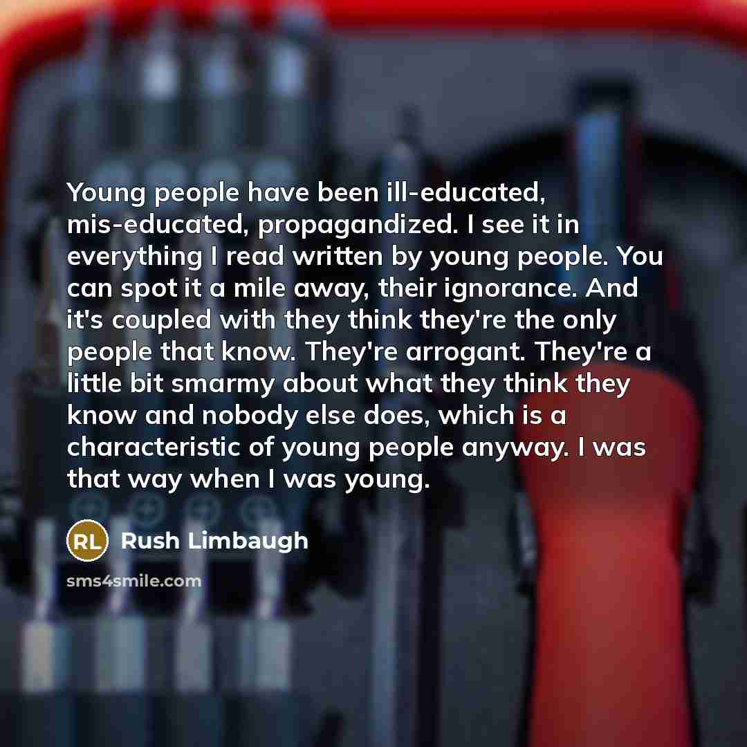 “Young people have been ill-educated, mis-educated, propagandized. I see it in everything I read written by young people. You can spot it a mile away, their ignorance. And it's coupled with they think they're the only people that know. They're arrogant. They're a little bit smarmy about what they…” quote by Rush Limbaugh