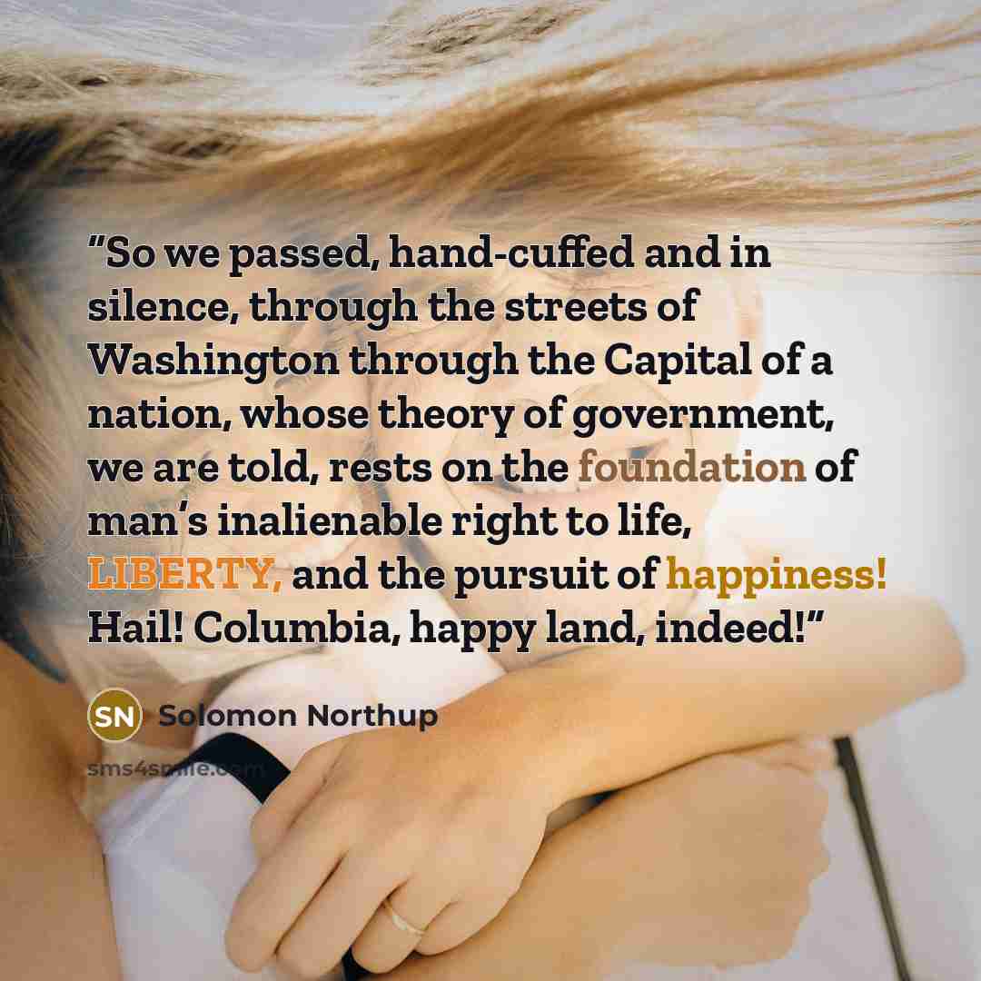 “So we passed, hand-cuffed and in silence, through the streets of Washington through the Capital of a nation, whose theory of government, we are told, rests on the foundation of man’s inalienable right to life, LIBERTY, and the pursuit of happiness! Hail! Columbia, happy land, indeed!” quote by Solomon Northup