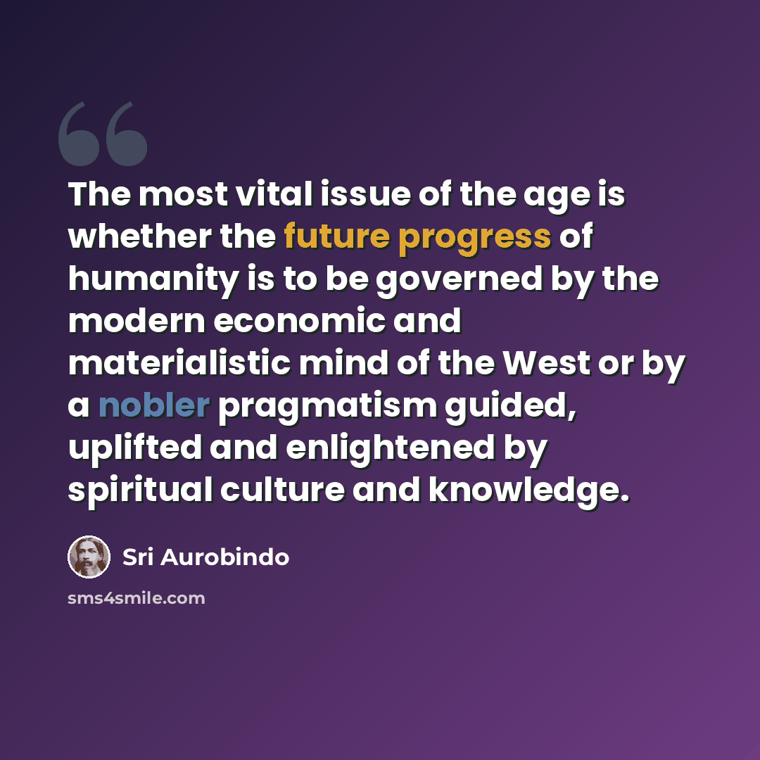 “The most vital issue of the age is whether the future progress of humanity is to be governed by the modern economic and materialistic mind of the West or by a nobler pragmatism guided, uplifted and enlightened by spiritual culture and knowledge.” quote by Sri Aurobindo