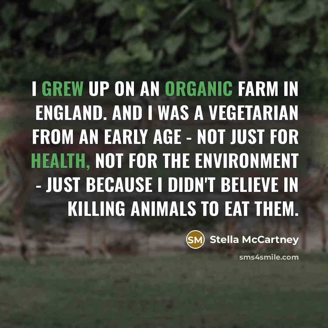 “I grew up on an organic farm in England. And I was a vegetarian from an early age - not just for health, not for the environment - just because I didn't believe in killing animals to eat them.” quote by Stella McCartney
