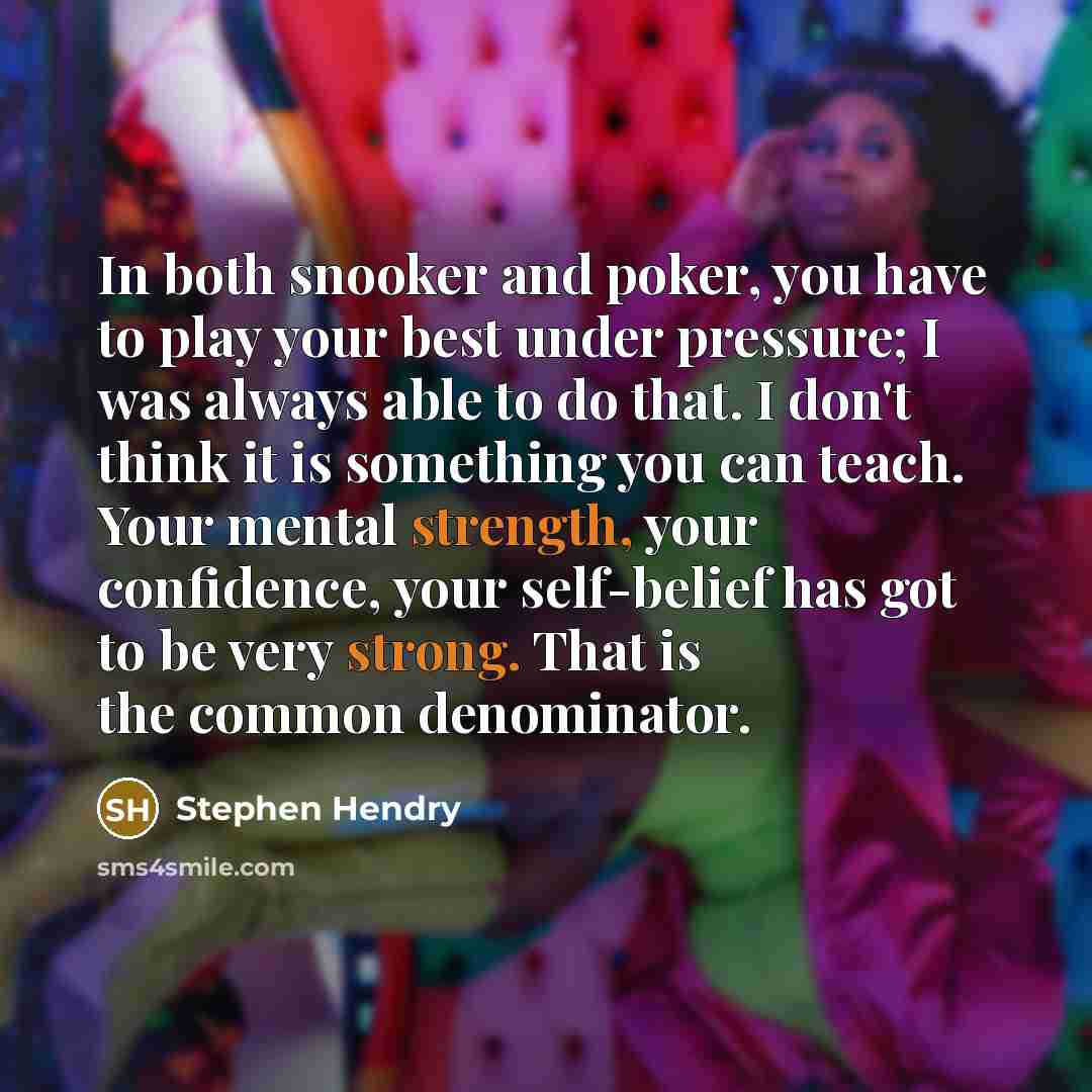 “In both snooker and poker, you have to play your best under pressure; I was always able to do that. I don't think it is something you can teach. Your mental strength, your confidence, your self-belief has got to be very strong. That is the common denominator.” quote by Stephen Hendry