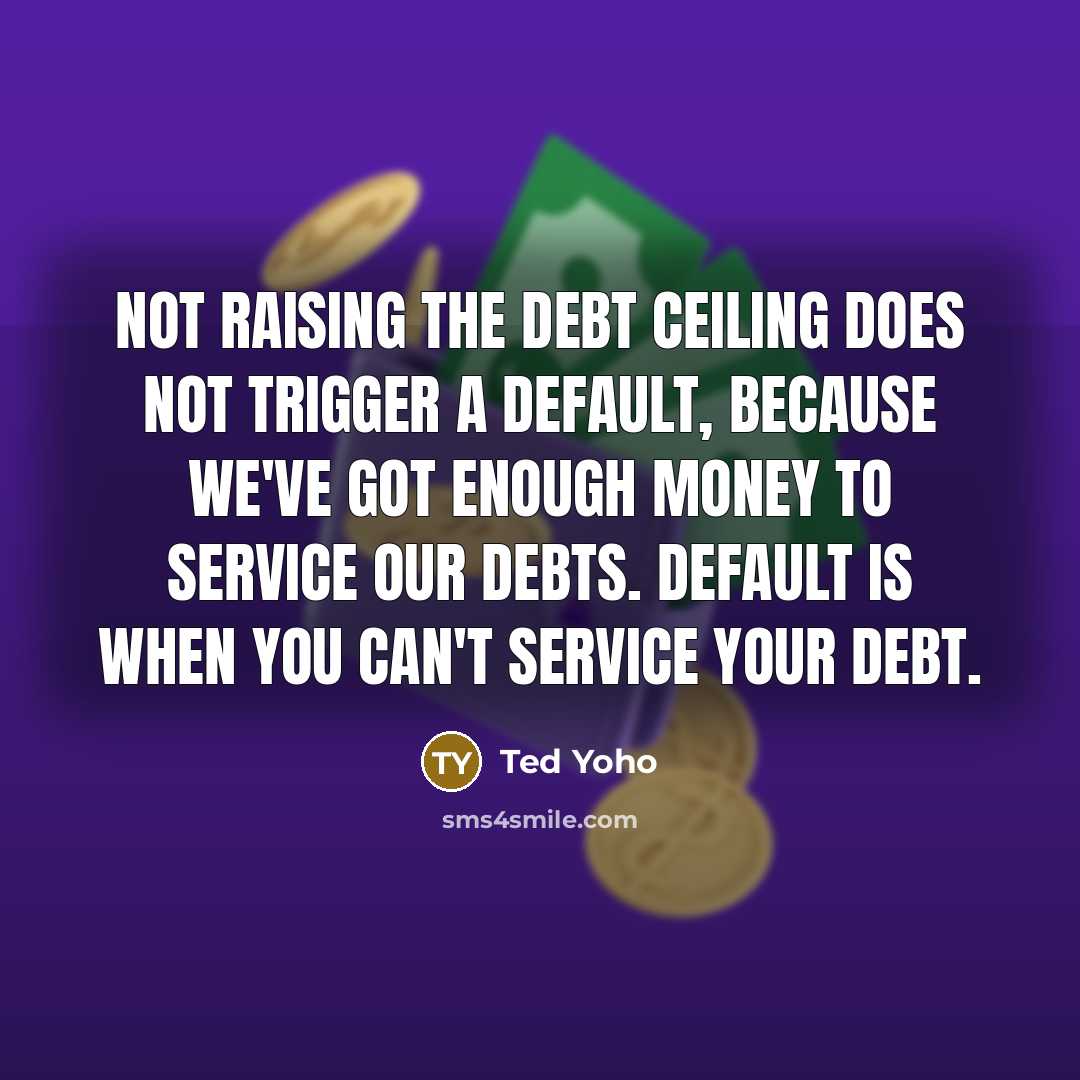 “Not raising the debt ceiling does not trigger a default, because we've got enough money to service our debts. Default is when you can't service your debt.” quote by Ted Yoho