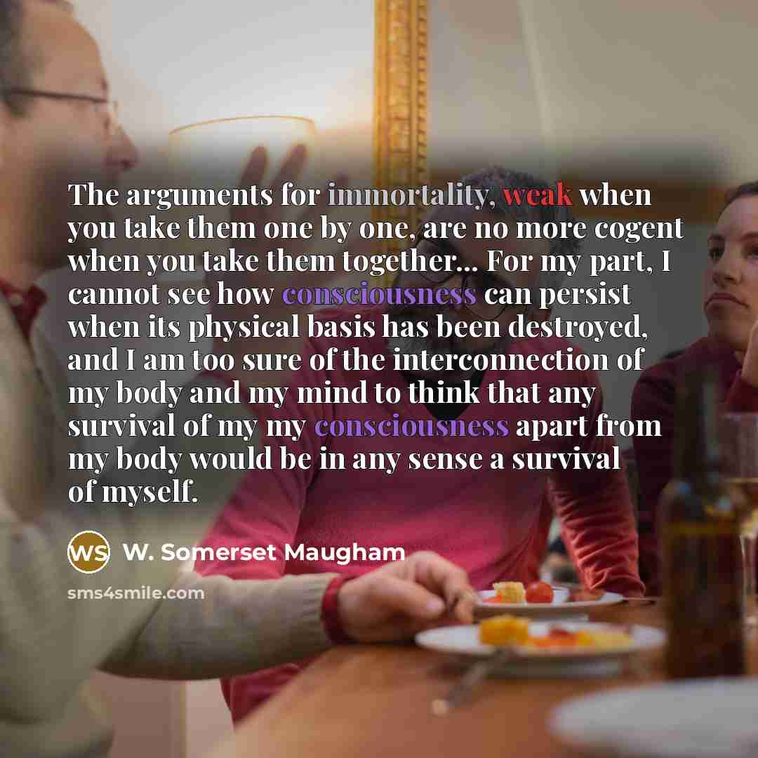 “The arguments for immortality, weak when you take them one by one, are no more cogent when you take them together... For my part, I cannot see how consciousness can persist when its physical basis has been destroyed, and I am too sure of the interconnection of my body and my mind to think that any…” quote by W. Somerset Maugham