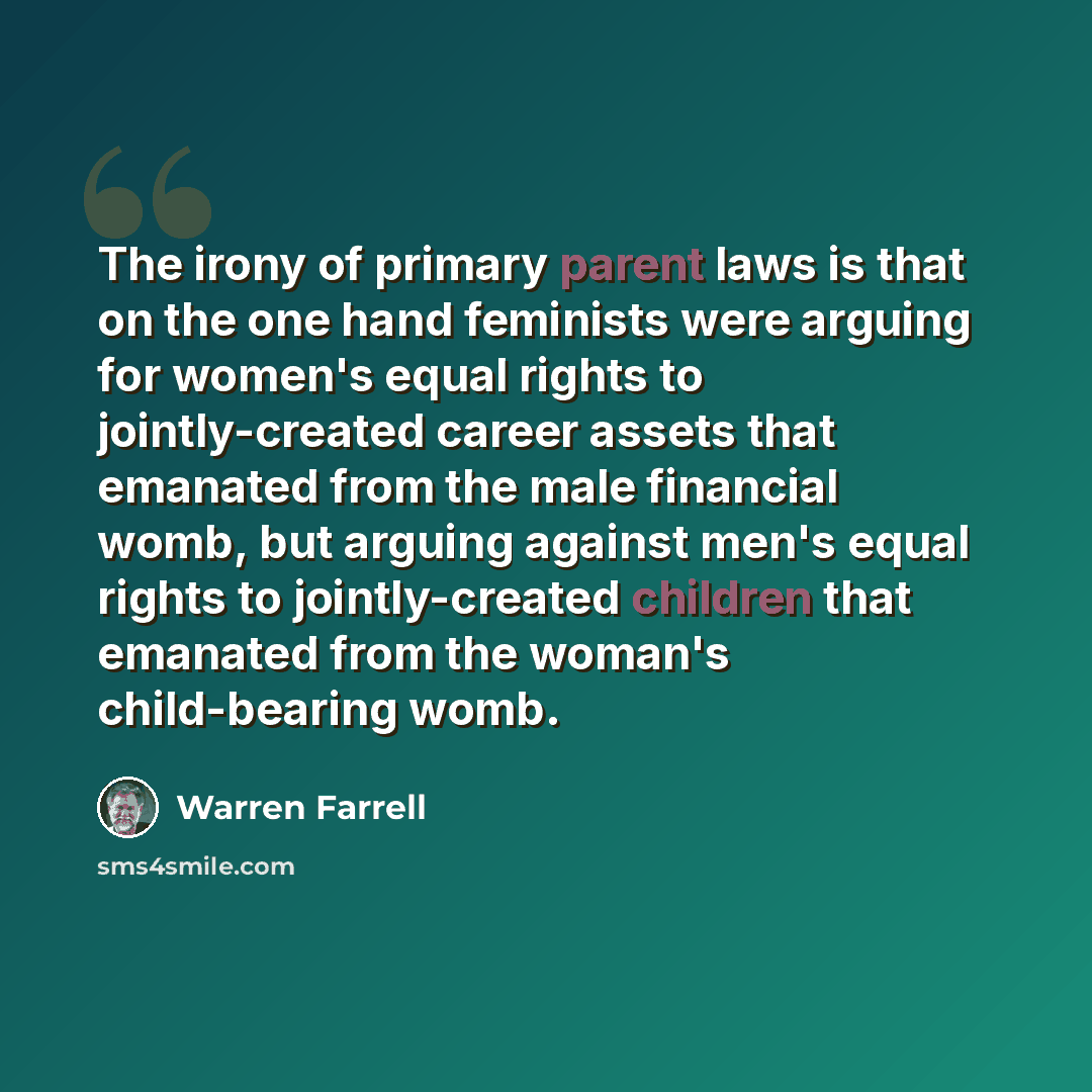 “The irony of primary parent laws is that on the one hand feminists were arguing for women's equal rights to jointly-created career assets that emanated from the male financial womb, but arguing against men's equal rights to jointly-created children that emanated from the woman's child-bearing womb.” quote by Warren Farrell