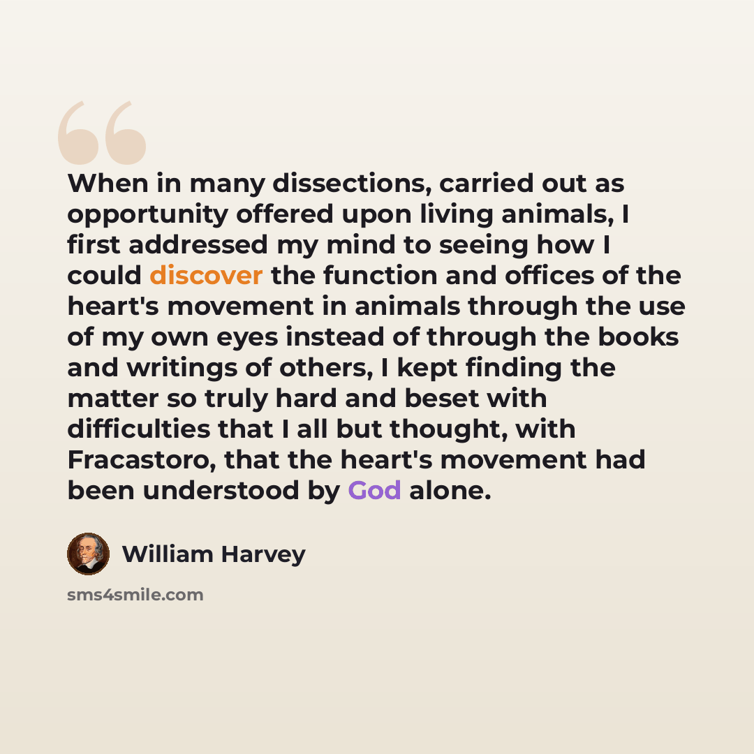 “When in many dissections, carried out as opportunity offered upon living animals, I first addressed my mind to seeing how I could discover the function and offices of the heart's movement in animals through the use of my own eyes instead of through the books and writings of others, I kept finding…” quote by William Harvey