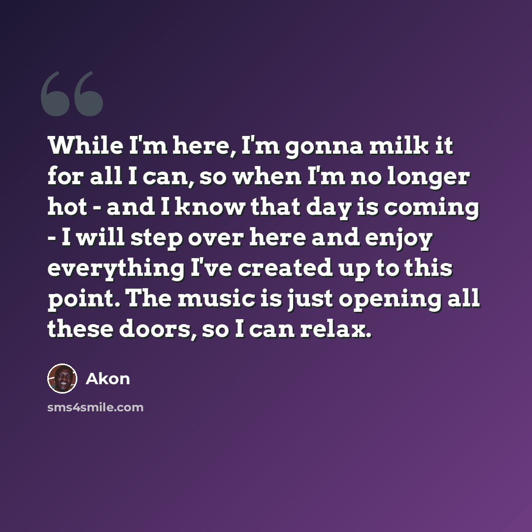 “While I'm here, I'm gonna milk it for all I can, so when I'm no longer hot - and I know that day is coming - I will step over here and enjoy everything I've created up to this point. The music is just opening all these doors, so I can relax.” quote by Akon