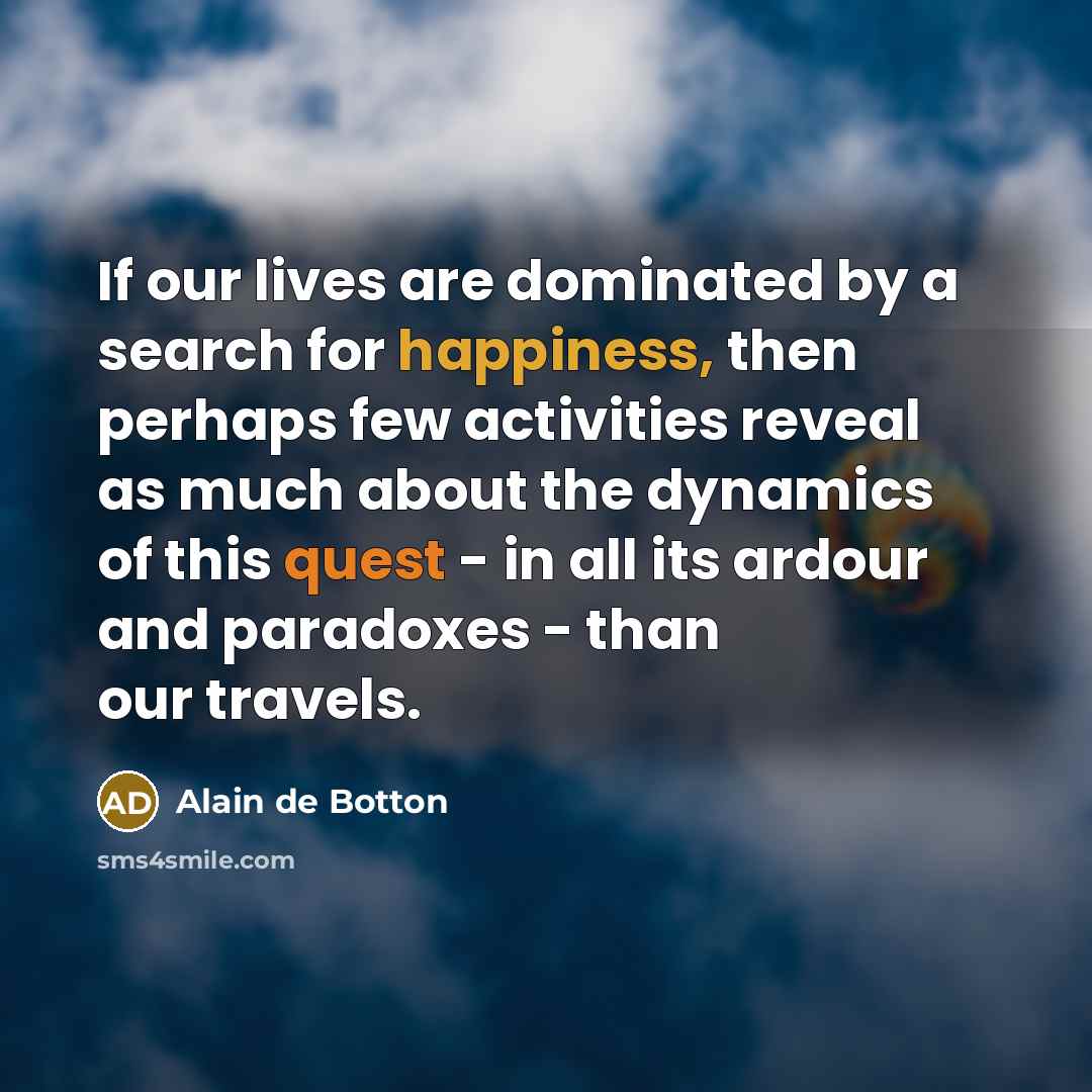 “If our lives are dominated by a search for happiness, then perhaps few activities reveal as much about the dynamics of this quest - in all its ardour and paradoxes - than our travels.” quote by Alain de Botton