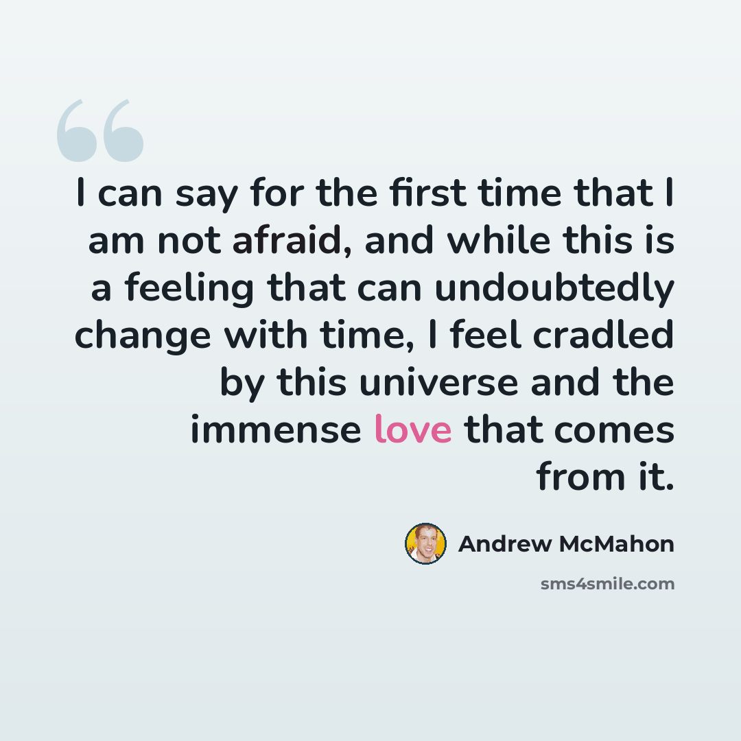 “I can say for the first time that I am not afraid, and while this is a feeling that can undoubtedly change with time, I feel cradled by this universe and the immense love that comes from it.” quote by Andrew McMahon