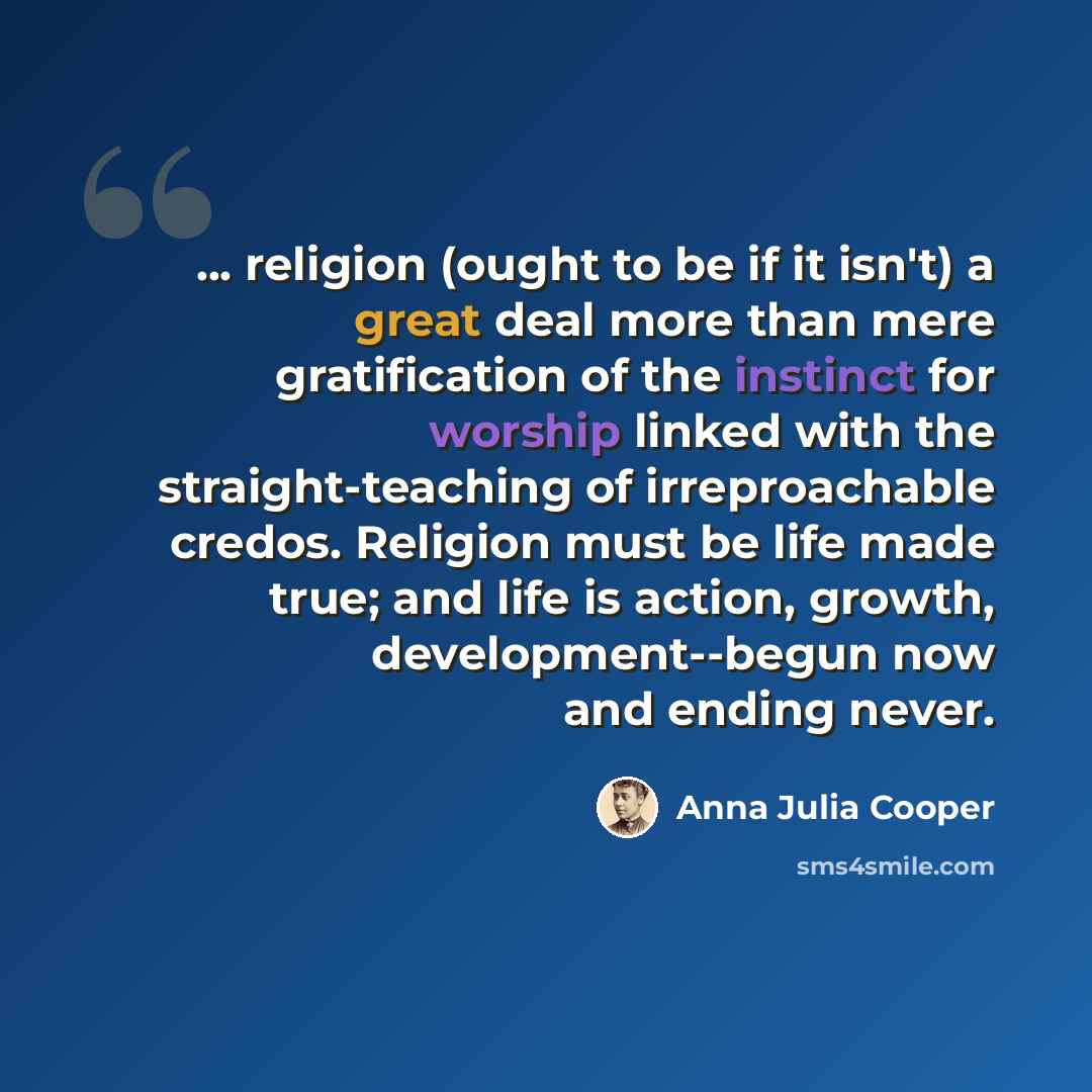 “... religion (ought to be if it isn't) a great deal more than mere gratification of the instinct for worship linked with the straight-teaching of irreproachable credos. Religion must be life made true; and life is action, growth, development--begun now and ending never.” quote by Anna Julia Cooper
