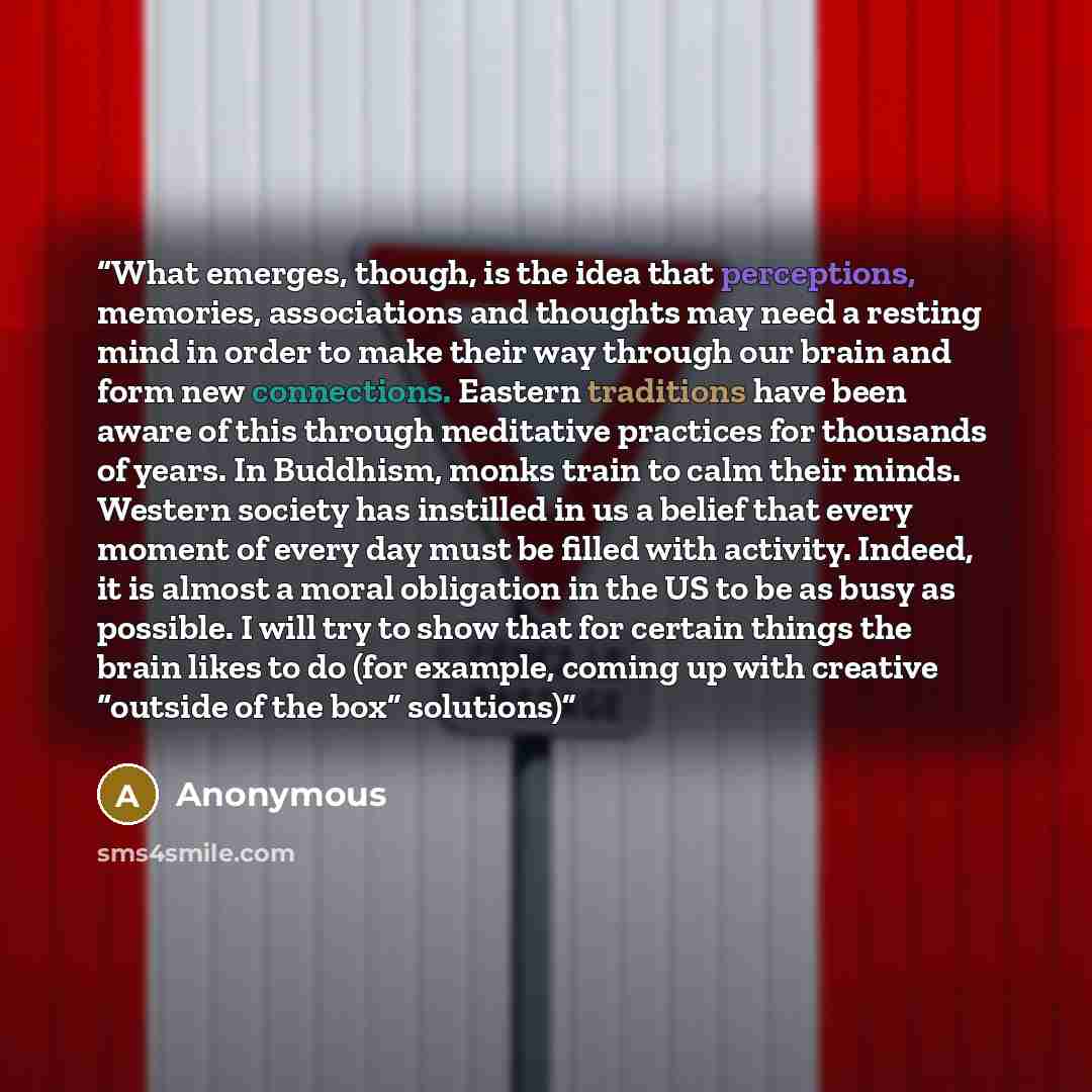 “What emerges, though, is the idea that perceptions, memories, associations and thoughts may need a resting mind in order to make their way through our brain and form new connections. Eastern traditions have been aware of this through meditative practices for thousands of years. In Buddhism, monks…” quote by Anonymous