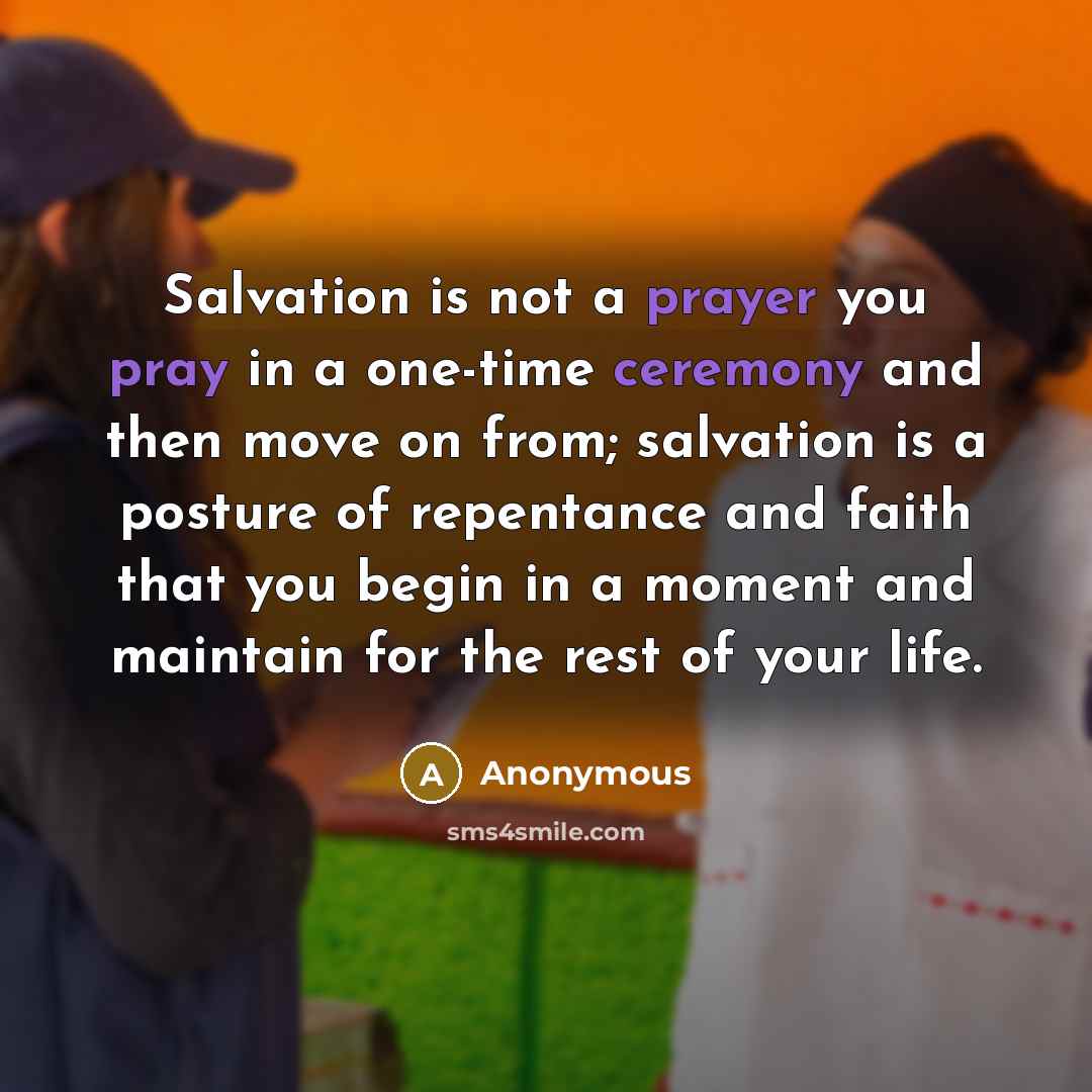 “Salvation is not a prayer you pray in a one-time ceremony and then move on from; salvation is a posture of repentance and faith that you begin in a moment and maintain for the rest of your life.” quote by Anonymous