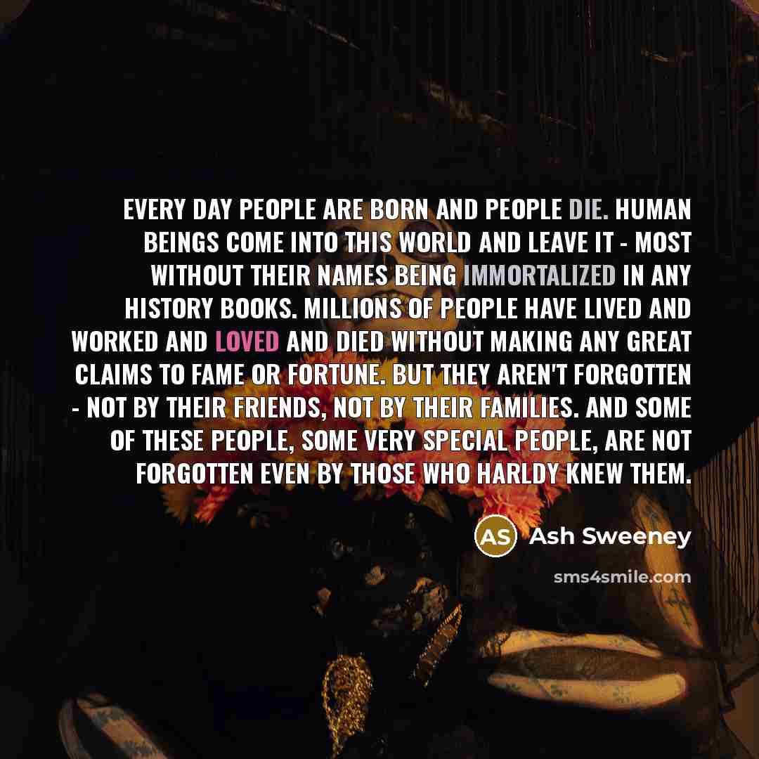 “Every day people are born and people die. Human beings come into this world and leave it - most without their names being immortalized in any history books. Millions of people have lived and worked and loved and died without making any great claims to fame or fortune. But they aren't forgotten…” quote by Ash Sweeney