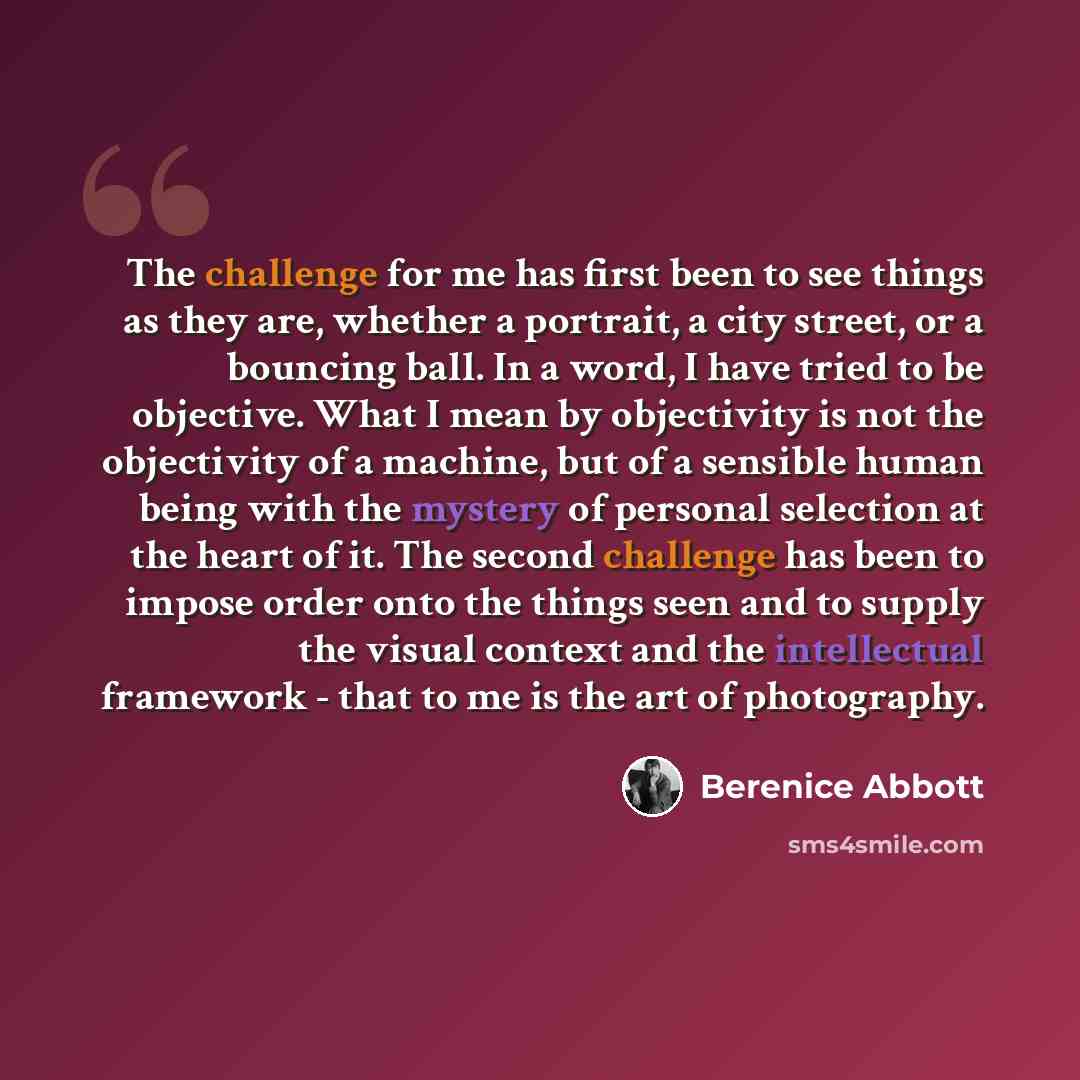 “The challenge for me has first been to see things as they are, whether a portrait, a city street, or a bouncing ball. In a word, I have tried to be objective. What I mean by objectivity is not the objectivity of a machine, but of a sensible human being with the mystery of personal selection at the…” quote by Berenice Abbott