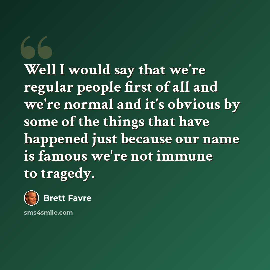 “Well I would say that we're regular people first of all and we're normal and it's obvious by some of the things that have happened just because our name is famous we're not immune to tragedy.” quote by Brett Favre