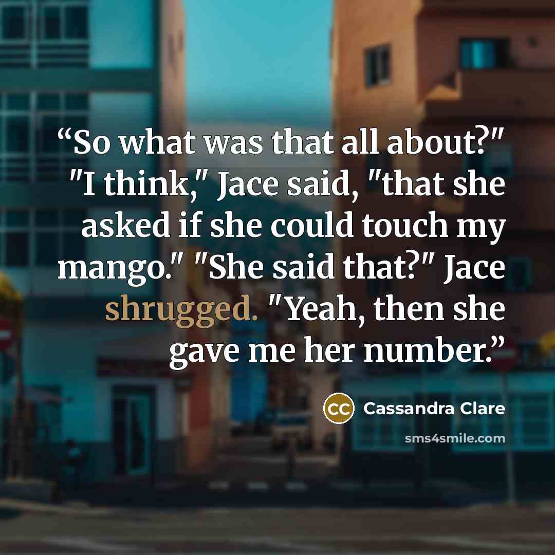 “So what was that all about?" "I think," Jace said, "that she asked if she could touch my mango." "She said that?" Jace shrugged. "Yeah, then she gave me her number.” quote by Cassandra Clare
