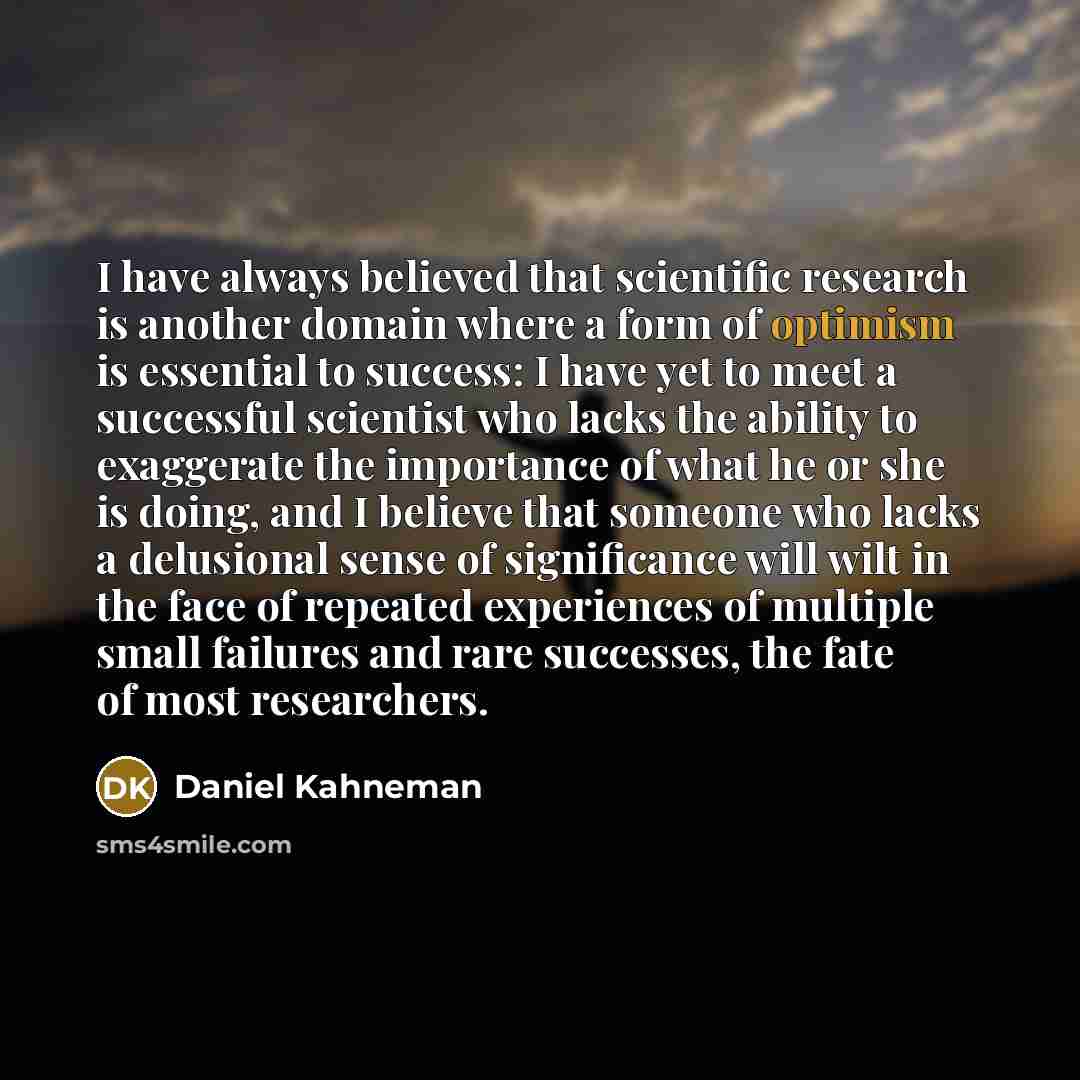 “I have always believed that scientific research is another domain where a form of optimism is essential to success: I have yet to meet a successful scientist who lacks the ability to exaggerate the importance of what he or she is doing, and I believe that someone who lacks a delusional sense of…” quote by Daniel Kahneman