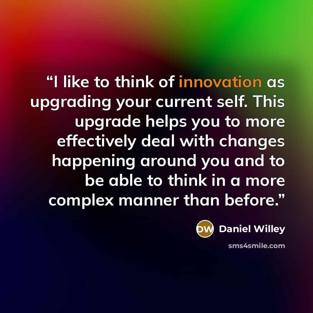 “I like to think of innovation as upgrading your current self. This upgrade helps you to more effectively deal with changes happening around you and to be able to think in a more complex manner than before.” quote by Daniel Willey