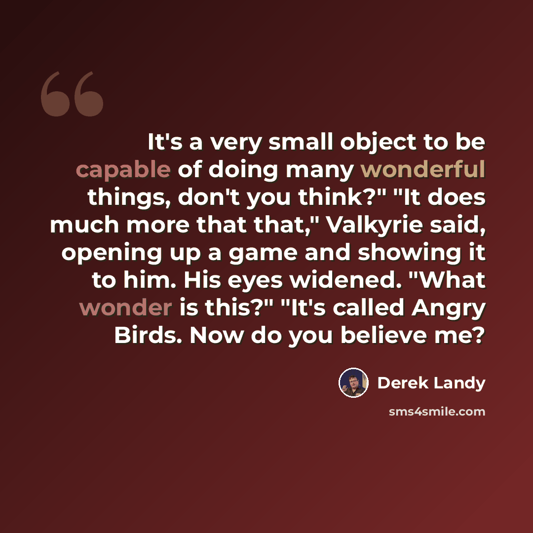 “It's a very small object to be capable of doing many wonderful things, don't you think?" "It does much more that that," Valkyrie said, opening up a game and showing it to him. His eyes widened. "What wonder is this?" "It's called Angry Birds. Now do you believe me?” quote by Derek Landy
