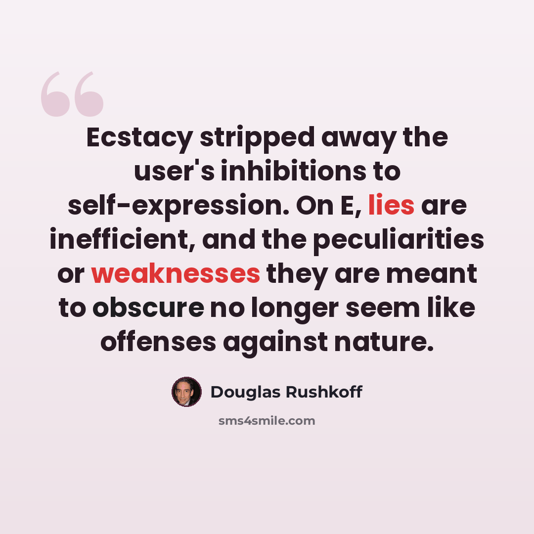 “Ecstacy stripped away the user's inhibitions to self-expression. On E, lies are inefficient, and the peculiarities or weaknesses they are meant to obscure no longer seem like offenses against nature.” quote by Douglas Rushkoff