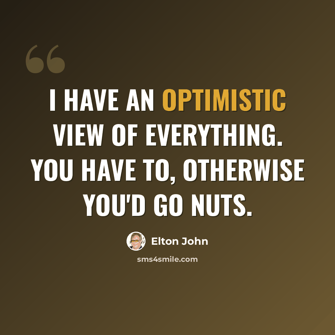 “I have an optimistic view of everything. You have to, otherwise you'd go nuts.” quote by Elton John