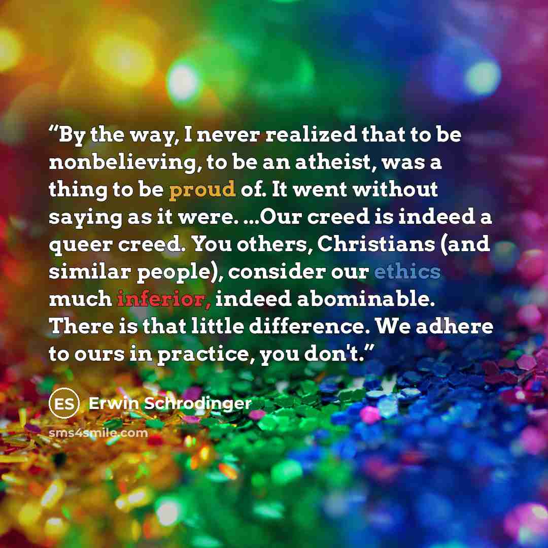 “By the way, I never realized that to be nonbelieving, to be an atheist, was a thing to be proud of. It went without saying as it were. ...Our creed is indeed a queer creed. You others, Christians (and similar people), consider our ethics much inferior, indeed abominable. There is that little…” quote by Erwin Schrödinger