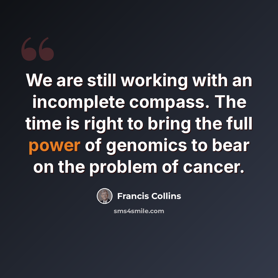 “We are still working with an incomplete compass. The time is right to bring the full power of genomics to bear on the problem of cancer.” quote by Francis Collins