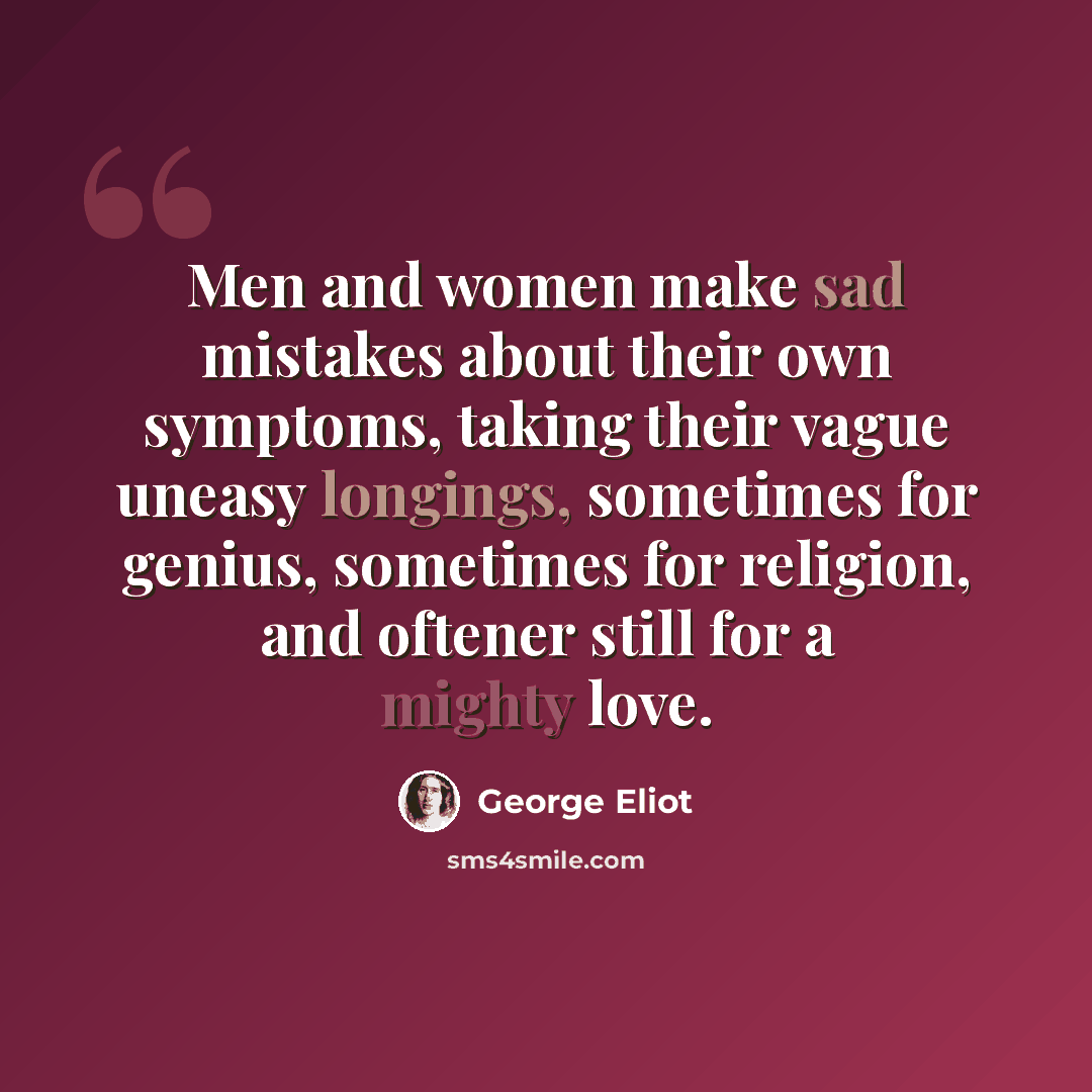 “Men and women make sad mistakes about their own symptoms, taking their vague uneasy longings, sometimes for genius, sometimes for religion, and oftener still for a mighty love.” quote by George Eliot