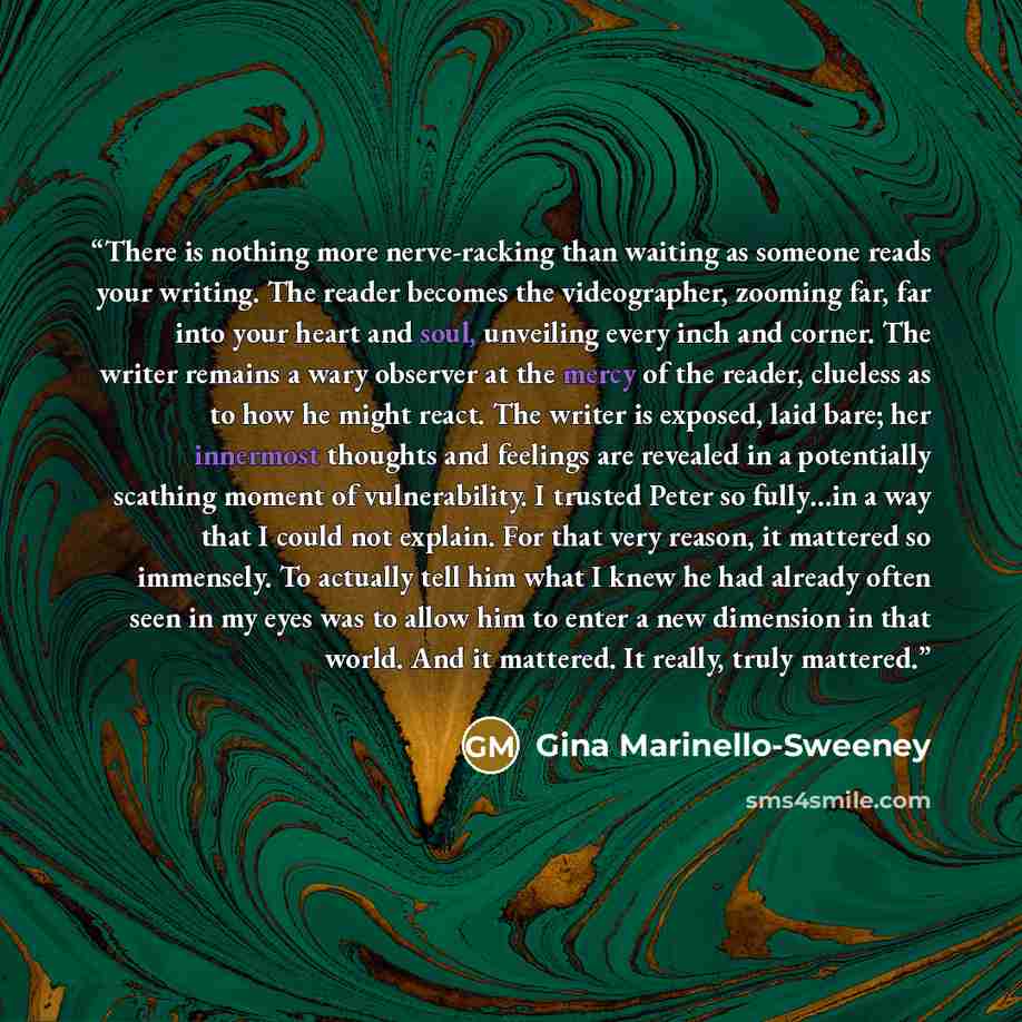 “There is nothing more nerve-racking than waiting as someone reads your writing. The reader becomes the videographer, zooming far, far into your heart and soul, unveiling every inch and corner. The writer remains a wary observer at the mercy of the reader, clueless as to how he might react. The…” quote by Gina Marinello-Sweeney