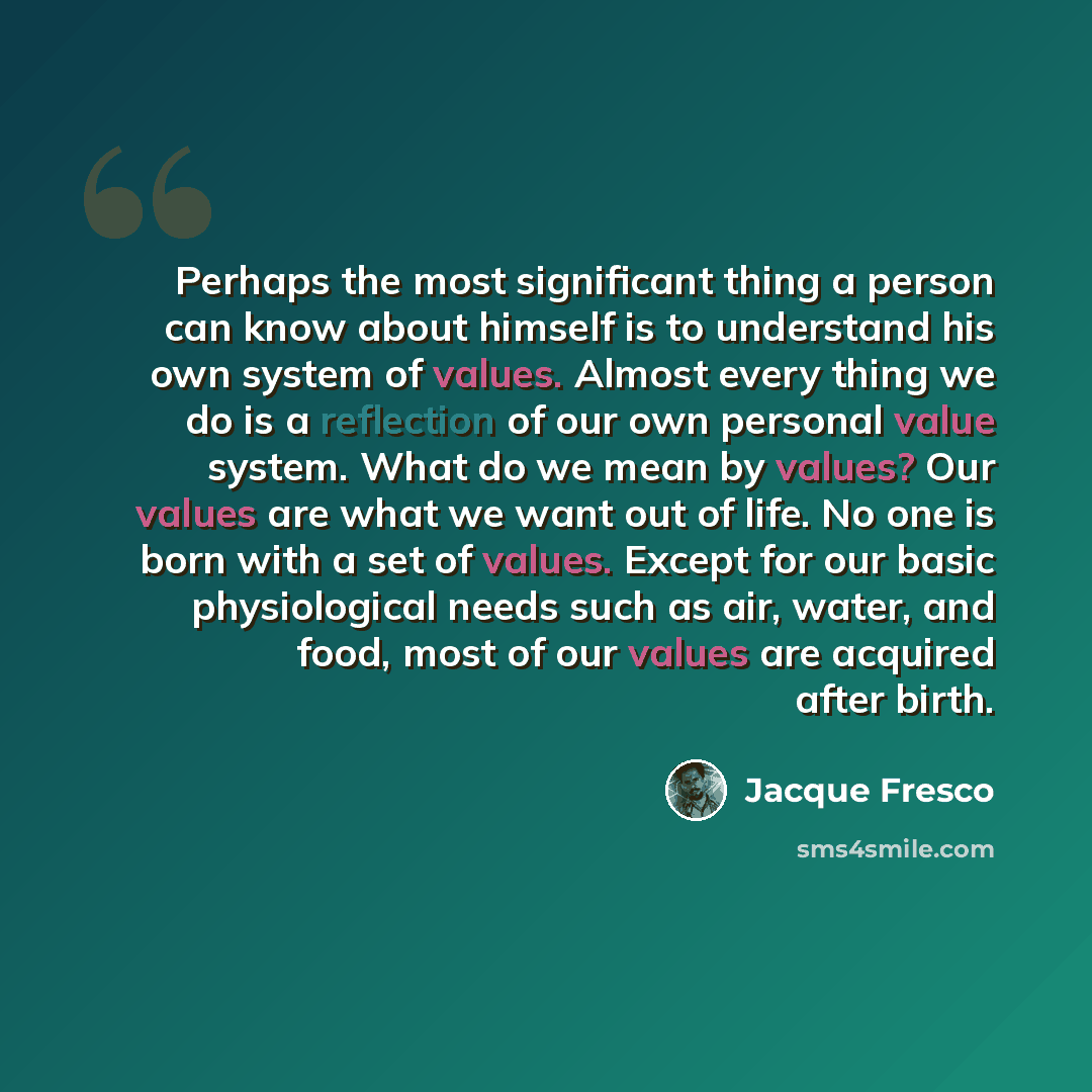 “Perhaps the most significant thing a person can know about himself is to understand his own system of values. Almost every thing we do is a reflection of our own personal value system. What do we mean by values? Our values are what we want out of life. No one is born with a set of values. Except…” quote by Jacque Fresco