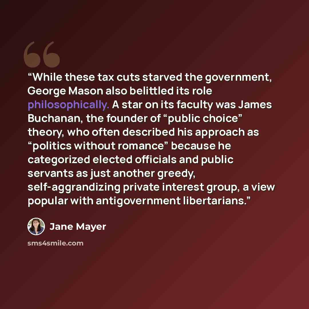 “While these tax cuts starved the government, George Mason also belittled its role philosophically. A star on its faculty was James Buchanan, the founder of “public choice” theory, who often described his approach as “politics without romance” because he categorized elected officials and public…” quote by Jane Mayer