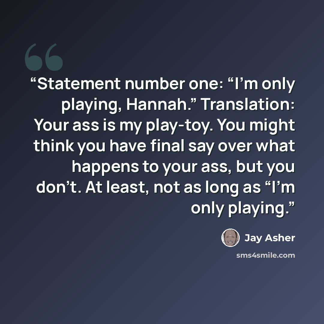 “Statement number one: “I’m only playing, Hannah.” Translation: Your ass is my play-toy. You might think you have final say over what happens to your ass, but you don’t. At least, not as long as “I’m only playing.” quote by Jay Asher