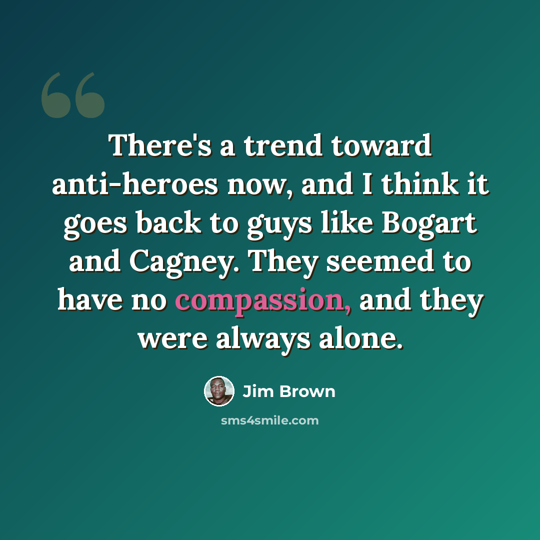 “There's a trend toward anti-heroes now, and I think it goes back to guys like Bogart and Cagney. They seemed to have no compassion, and they were always alone.” quote by Jim Brown