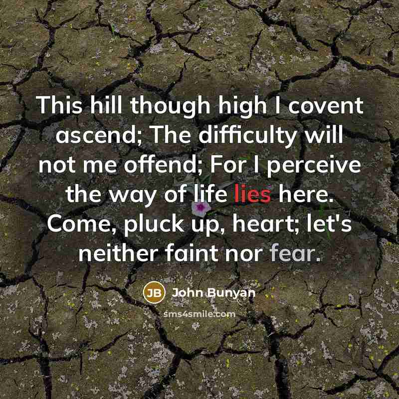 “This hill though high I covent ascend; The difficulty will not me offend; For I perceive the way of life lies here. Come, pluck up, heart; let's neither faint nor fear.” quote by John Bunyan