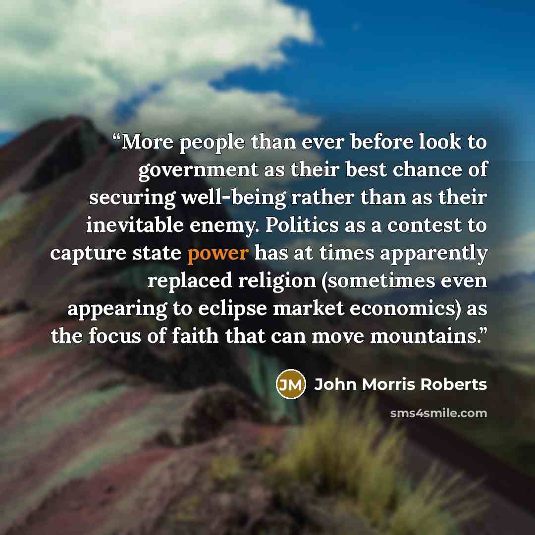 “More people than ever before look to government as their best chance of securing well-being rather than as their inevitable enemy. Politics as a contest to capture state power has at times apparently replaced religion (sometimes even appearing to eclipse market economics) as the focus of faith…” quote by John Morris Roberts