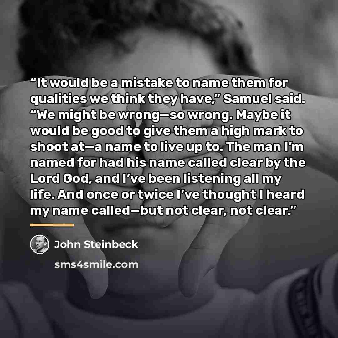 “It would be a mistake to name them for qualities we think they have,” Samuel said. “We might be wrong—so wrong. Maybe it would be good to give them a high mark to shoot at—a name to live up to. The man I’m named for had his name called clear by the Lord God, and I’ve been listening all my life…” quote by John Steinbeck