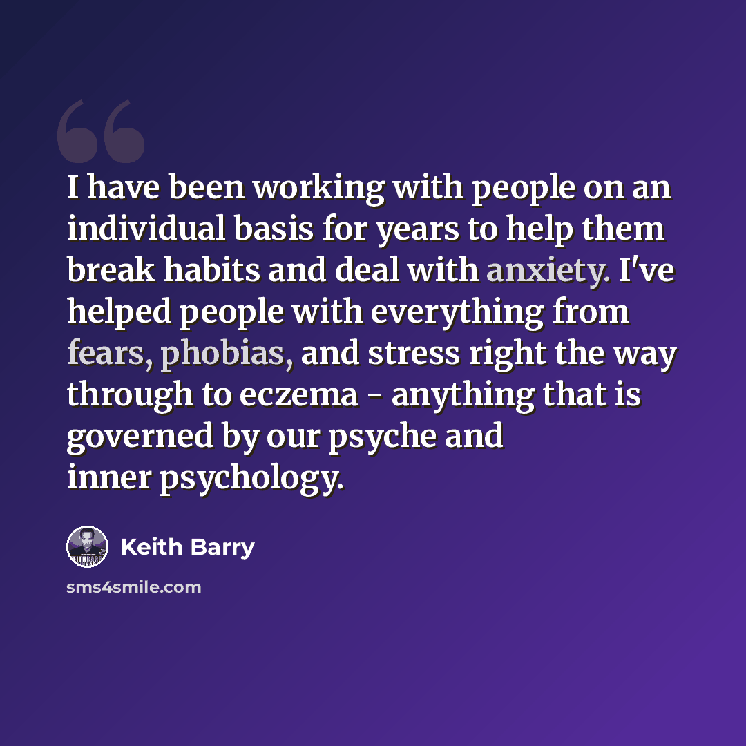 “I have been working with people on an individual basis for years to help them break habits and deal with anxiety. I've helped people with everything from fears, phobias, and stress right the way through to eczema - anything that is governed by our psyche and inner psychology.” quote by Keith Barry
