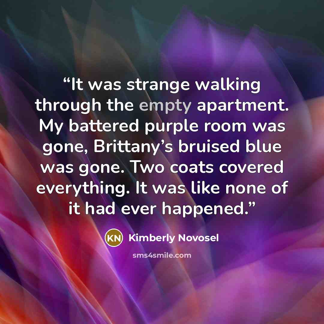 “It was strange walking through the empty apartment. My battered purple room was gone, Brittany’s bruised blue was gone. Two coats covered everything. It was like none of it had ever happened.” quote by Kimberly Novosel