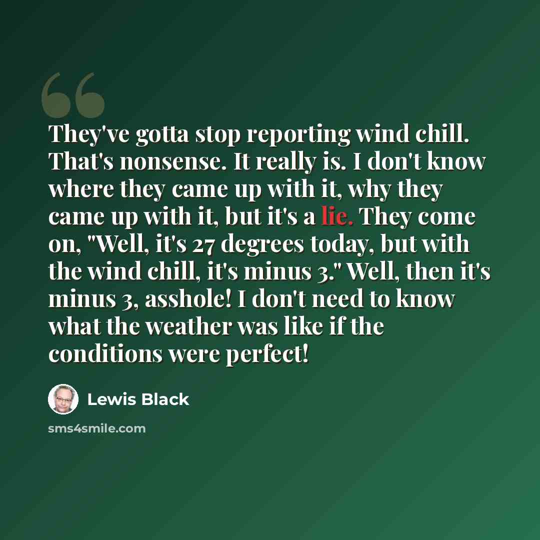 “They've gotta stop reporting wind chill. That's nonsense. It really is. I don't know where they came up with it, why they came up with it, but it's a lie. They come on, "Well, it's 27 degrees today, but with the wind chill, it's minus 3." Well, then it's minus 3, asshole! I don't need to know what…” quote by Lewis Black