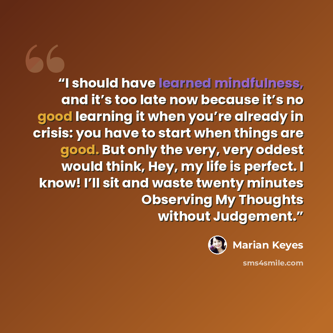 “I should have learned mindfulness, and it’s too late now because it’s no good learning it when you’re already in crisis: you have to start when things are good. But only the very, very oddest would think, Hey, my life is perfect. I know! I’ll sit and waste twenty minutes Observing My Thoughts…” quote by Marian Keyes