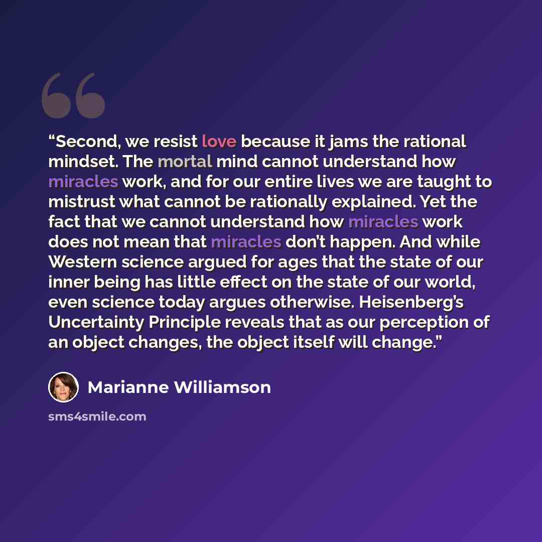 “Second, we resist love because it jams the rational mindset. The mortal mind cannot understand how miracles work, and for our entire lives we are taught to mistrust what cannot be rationally explained. Yet the fact that we cannot understand how miracles work does not mean that miracles don’t…” quote by Marianne Williamson