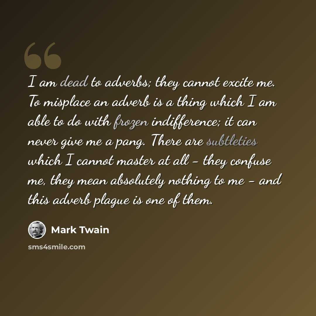 “I am dead to adverbs; they cannot excite me. To misplace an adverb is a thing which I am able to do with frozen indifference; it can never give me a pang. There are subtleties which I cannot master at all - they confuse me, they mean absolutely nothing to me - and this adverb plague is one of them.” quote by Mark Twain
