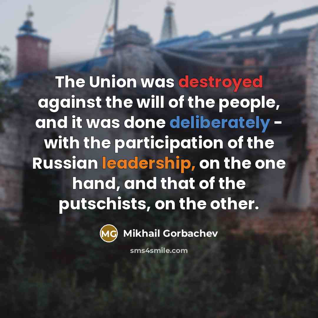 “The Union was destroyed against the will of the people, and it was done deliberately - with the participation of the Russian leadership, on the one hand, and that of the putschists, on the other.” quote by Mikhail Gorbachev