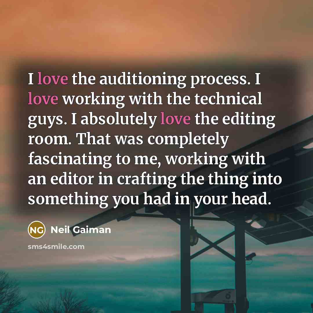 “I love the auditioning process. I love working with the technical guys. I absolutely love the editing room. That was completely fascinating to me, working with an editor in crafting the thing into something you had in your head.” quote by Neil Gaiman