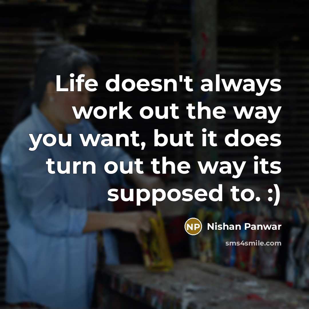 “Life doesn't always work out the way you want, but it does turn out the way its supposed to. :)” quote by Nishan Panwar