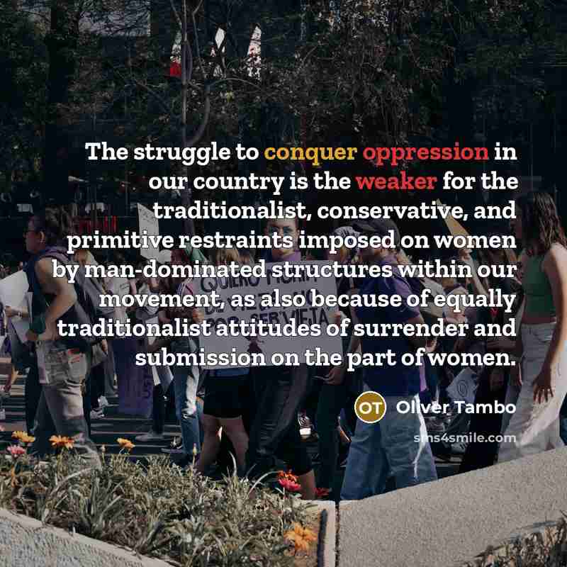 “The struggle to conquer oppression in our country is the weaker for the traditionalist, conservative, and primitive restraints imposed on women by man-dominated structures within our movement, as also because of equally traditionalist attitudes of surrender and submission on the part of women.” quote by Oliver Tambo