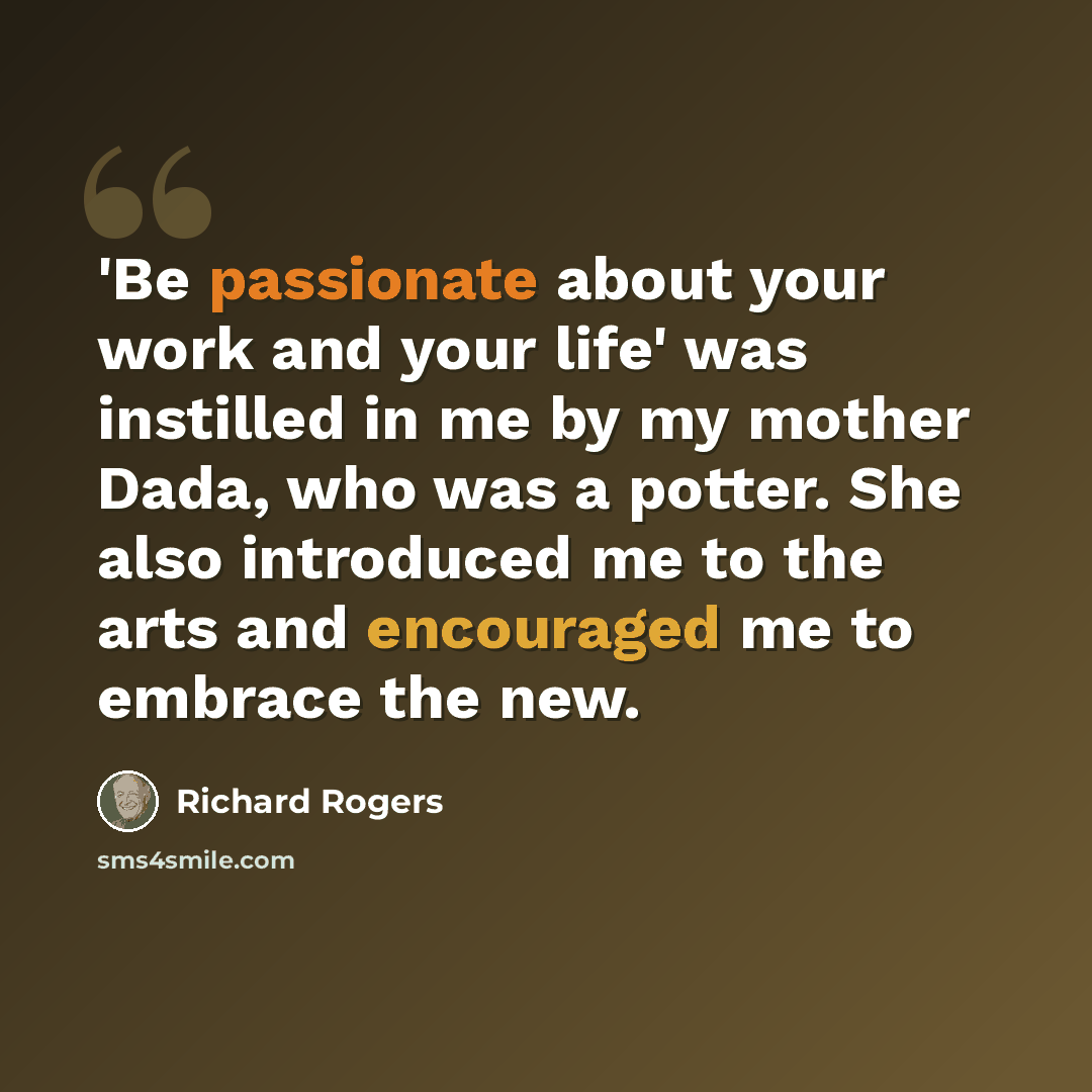 “'Be passionate about your work and your life' was instilled in me by my mother Dada, who was a potter. She also introduced me to the arts and encouraged me to embrace the new.” quote by Richard Rogers
